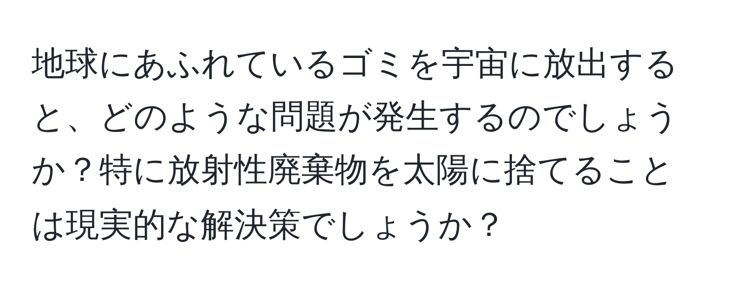 地球にあふれているゴミを宇宙に放出すると、どのような問題が発生するのでしょうか？特に放射性廃棄物を太陽に捨てることは現実的な解決策でしょうか？