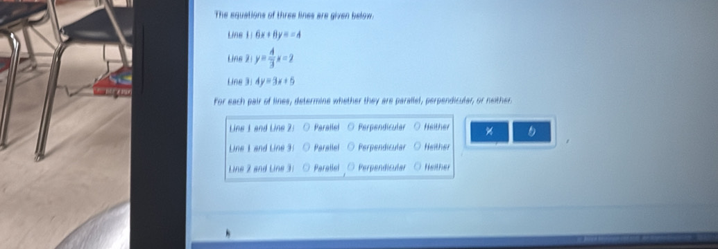 The equations of three lines are given below.
Line 1:6x+8y=-4
Line 2: y= A/3 x=2
Line 31 4y=3x+5
For each pair of lines, determine whether they are parallel, perpendicular, or neither
Line 1 and Line 2: Parallel Perpendicular Heither %
Line 1 and Line 3! Parallel Perpendicular Neither
Line 2 and Line 3 : Parallel Perpendicular Neither