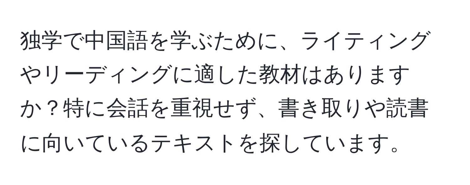 独学で中国語を学ぶために、ライティングやリーディングに適した教材はありますか？特に会話を重視せず、書き取りや読書に向いているテキストを探しています。