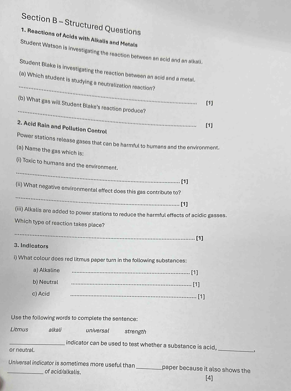 Structured Questions 
1. Reactions of Acids with Alkalis and Metals 
Student Watson is investigating the reaction between an acid and an alkali. 
Student Blake is investigating the reaction between an acid and a metal. 
_ 
(a) Which student is studying a neutralization reaction? 
[1] 
_ 
(b) What gas will Student Blake’s reaction produce? 
[1] 
2. Acid Rain and Pollution Control 
Power stations release gases that can be harmful to humans and the environment. 
(a) Name the gas which is: 
_ 
(i) Toxic to humans and the environment. 
[1] 
_ 
(ii) What negative environmental effect does this gas contribute to? 
[1] 
(iii) Alkalis are added to power stations to reduce the harmful effects of acidic gasses. 
Which type of reaction takes place? 
_ 
[1] 
3. Indicators 
i) What colour does red litmus paper turn in the following substances: 
a) Alkaline _[1] 
b) Neutral _[1] 
c) Acid _[1] 
Use the following words to complete the sentence: 
Litmus alkali universal strength 
_ 
_indicator can be used to test whether a substance is acid, 
or neutral. , 
_Universal indicator is sometimes more useful than_ paper because it also shows the 
of acid/alkalis. 
[4]