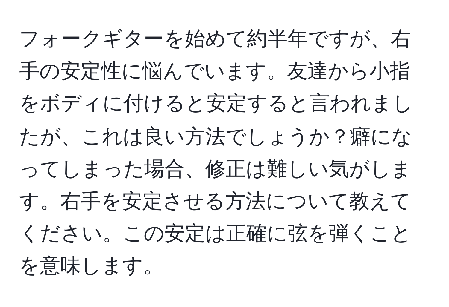 フォークギターを始めて約半年ですが、右手の安定性に悩んでいます。友達から小指をボディに付けると安定すると言われましたが、これは良い方法でしょうか？癖になってしまった場合、修正は難しい気がします。右手を安定させる方法について教えてください。この安定は正確に弦を弾くことを意味します。