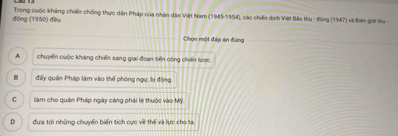 Trong cuộc kháng chiến chống thực dân Pháp của nhân dân Việt Nam (1945-1954), các chiến dịch Việt Bắc thu - động (1947) và Biên giới thu -
đồng (1950) đều
Chọn một đáp án đúng
A chuyến cuộc kháng chiến sang giai đoạn tiến công chiến lược.
B đấy quân Pháp lâm vào thế phòng ngự, bị động.
C làm cho quân Pháp ngày càng phái lệ thuộc vào Mỹ.
D đưa tới những chuyển biến tích cực về thế và lực cho ta.