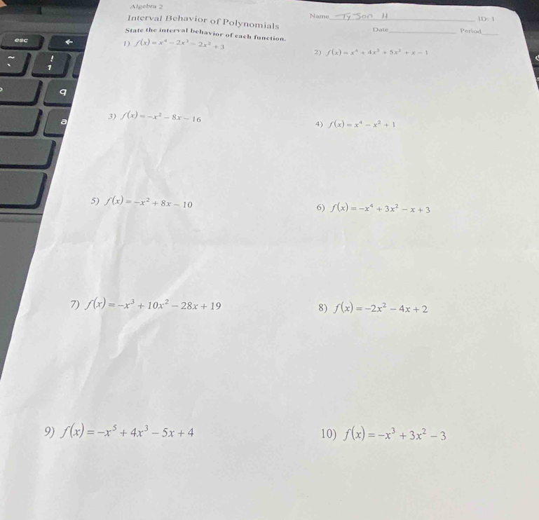 Algebra 2 
Name 
ID:1 
Interval Behavior of Polynomials _Date_ Period 
_ 
State the interval behavior of each function. 
esc 
1) f(x)=x^4-2x^3-2x^2+3
2) f(x)=x^4+4x^3+5x^2+x-1
: 
q 
3) 
a f(x)=-x^2-8x-16
4) f(x)=x^4-x^2+1
5) f(x)=-x^2+8x-10 f(x)=-x^4+3x^2-x+3
6) 
7) f(x)=-x^3+10x^2-28x+19
8) f(x)=-2x^2-4x+2
9) f(x)=-x^5+4x^3-5x+4 10) f(x)=-x^3+3x^2-3