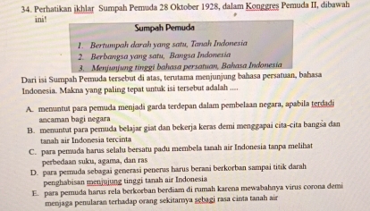 Perhatikan ikhlar Sumpah Pemuda 28 Oktober 1928, dalam Konggres Pemuda II, dibawah
ini!
Sumpah Pemuda
1. Bertumpah darah yang satu, Tanah Indonesia
2. Berbangsa yang satu, Bangsa Indonesia
3. Menjunjung tinggi bahasa persatuan, Bahasa Indonesia
Dari isi Sumpah Pemuda tersebut di atas, terutama menjunjung bahasa persatuan, bahasa
Indonesia. Makna yang paling tepat untuk isi tersebut adalah ....
A. menuntut para pemuda menjadi garda terdepan dalam pembelaan negara, apabila terdadi
ancaman bagi negara
B. menuntut para pemuda belajar giat dan bekerja keras demi menggapai cita-cita bangśa dan
tanah air Indonesia tercinta
C. para pemuda harus selalu bersatu padu membela tanah air Indonesia tanpa melihat
perbedaan suku, agama, dan ras
D. para pemuda sebagai generasi penerus harus berani berkorban sampai titik darah
penghabisan menjujung tinggi tanah air Indonesia
E. para pemuda harus rela berkorban berdiam di rumah karena mewabahnya virus corona demi
menjaga penularan terhadap orang sekitarnya sebagi rasa cinta tanah air