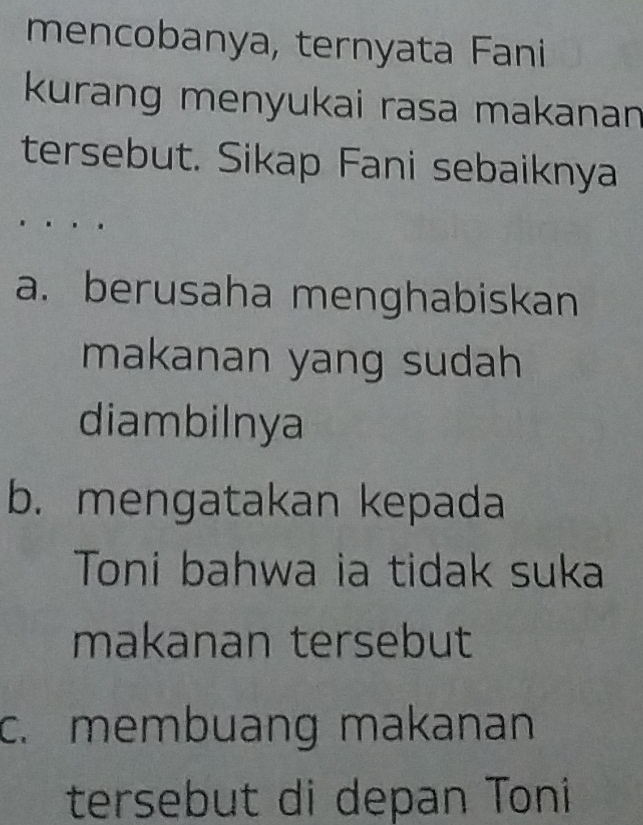 mencobanya, ternyata Fani
kurang menyukai rasa makanan 
tersebut. Sikap Fani sebaiknya
a. berusaha menghabiskan
makanan yang sudah 
diambilnya
b. mengatakan kepada
Toni bahwa ia tidak suka
makanan tersebut
c. membuang makanan
tersebut di depan Toni