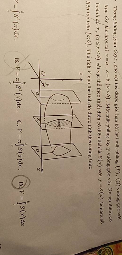 Trong không gian Oxyz , cho vật thể được giới hạn bởi hai mặt phẳng (P), (Q) vuông góc với
trục Ox lần lượt tại x=a,x=b(a. Một mặt phẳng tùy ý vuông góc với Ox tại điểm có
hoành độ x , (a≤ x≤ b) cất vật thể theo thiết diện có diện tích là S(x) với y=S(x) là hàm số
liên tục trên [a;b]. Thể tích V của thể tích đó được tính theo công thức
V=∈tlimits _a^(bS^2)(x)dx. B. V=π ∈tlimits _a^(bS^2)(x)dx. C. V=π ∈tlimits _a^(bS(x)dx. D. V=∈tlimits ^b)S(x)dx
a