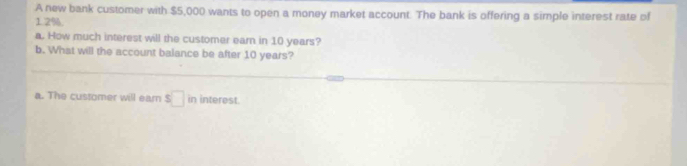 A new bank customer with $5,000 wants to open a money market account. The bank is offering a simple interest rate of
1.2%
a. How much interest will the customer earn in 10 years? 
b. What will the account balance be after 10 years? 
a. The customer will earn ! s□ in interest.