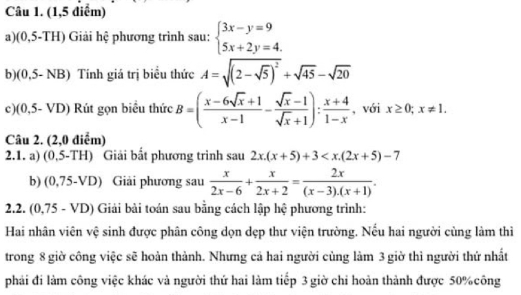 (1,5 điểm) 
a)(0,5-TH) Giải hệ phương trình sau: beginarrayl 3x-y=9 5x+2y=4.endarray.
b) (0,5- NB) Tính giá trị biểu thức A=sqrt((2-sqrt 5))^2+sqrt(45)-sqrt(20)
c) (0,5- VD) Rút gọn biểu thức B=( (x-6sqrt(x)+1)/x-1 - (sqrt(x)-1)/sqrt(x)+1 ): (x+4)/1-x  , với x≥ 0; x!= 1. 
Câu 2. (2,0 điểm) 
2.1. a) (0,5-TH) Giải bất phương trình sau 2x.(x+5)+3
b) (0,75-VD) Giải phương sau  x/2x-6 + x/2x+2 = 2x/(x-3).(x+1) . 
2.2. (0,75 - VD) Giải bài toán sau bằng cách lập hệ phương trình: 
Hai nhân viên vệ sinh được phân công dọn dẹp thư viện trường. Nếu hai người cùng làm thì 
trong 8 giờ công việc sẽ hoàn thành. Nhưng cả hai người cùng làm 3 giờ thì người thứ nhất 
phải đi làm công việc khác và người thứ hai làm tiếp 3 giờ chỉ hoản thành được 50% công