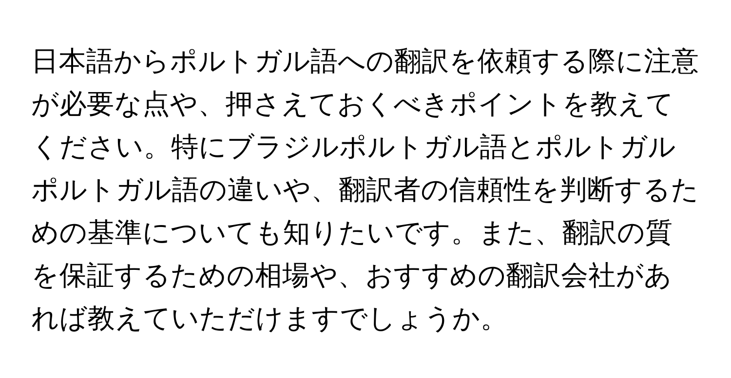 日本語からポルトガル語への翻訳を依頼する際に注意が必要な点や、押さえておくべきポイントを教えてください。特にブラジルポルトガル語とポルトガルポルトガル語の違いや、翻訳者の信頼性を判断するための基準についても知りたいです。また、翻訳の質を保証するための相場や、おすすめの翻訳会社があれば教えていただけますでしょうか。