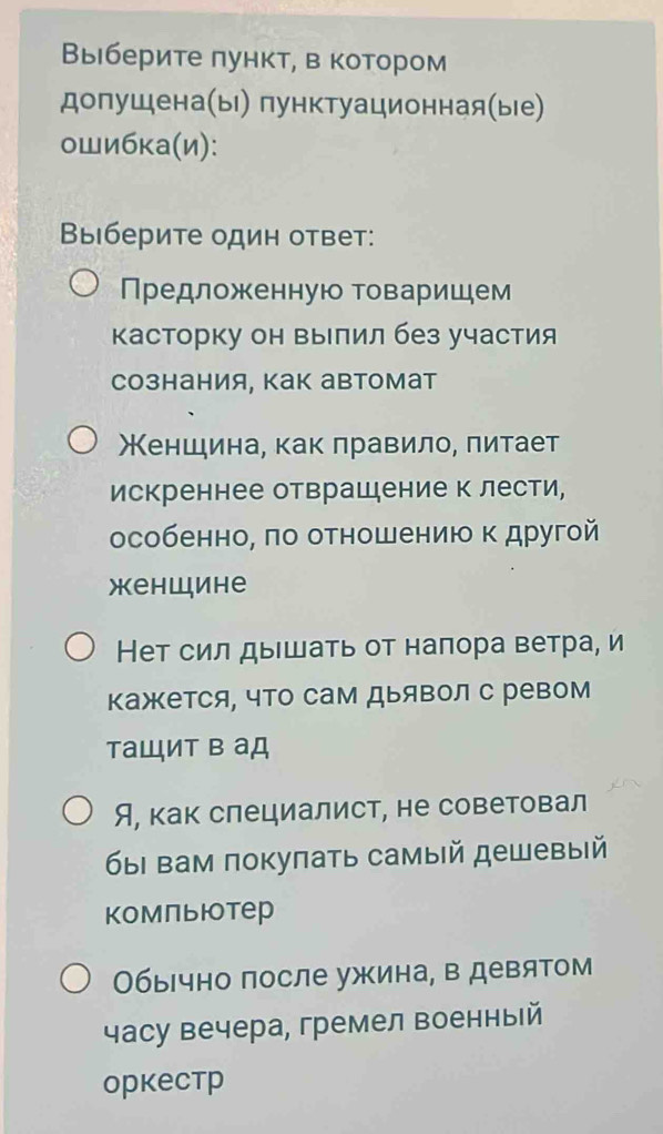 Βыберите πункт, в котором 
допушена(ы) пунктуационная(ые) 
ошибκа(и): 
Βыберите один ответ: 
Πредложенную товаришем 
Касторку он Βылил без участия 
сознания, Как автомат 
Женшина, как лравило, πитает 
искреннее отврашдение к лести, 
особенно, πо отношению κ другой 
Xеhwиhе 
Нет сил дыΙшать от наπора ветра, и 
кажется, что сам Дыявол с ревом 
таШит в аД 
Я, как слециалист, не советовал 
бы вам покуπать самый дешевый 
Kомпьюотер 
Обычно после ужина, в девятом 
часу вечера, гремел военный 
opkеcтр