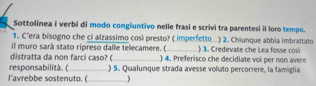 Sottolinea i verbi di modo congiuntivo nelle frasi e scrivi tra parentesi il loro tempo. 
1. C’era bisogno che ci alzassimo così presto? (imperfetto_ ) 2. Chiunque abbia imbrattato 
il muro sarà stato ripreso dalle telecamere. (_ ) 3. Credevate che Lea fosse così 
distratta da non farci caso? (_ ) 4. Preferisco che decidiate voi per non avere 
responsabilità. (_ ) 5. Qualunque strada avesse voluto percorrere, la famiglia 
I’avrebbe sostenuto. (_ )