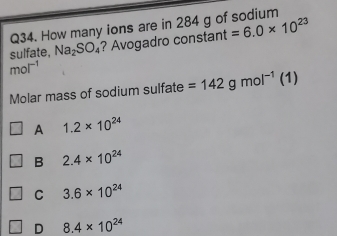 How many ions are in 284 g of sodium
sulfate, Na_2SO_4 ? Avogadro constant =6.0* 10^(23)
mol^(-1)
Molar mass of sodium sulfate =142gmol^(-1) (1)
A 1.2* 10^(24)
B 2.4* 10^(24)
C 3.6* 10^(24)
D 8.4* 10^(24)