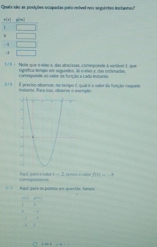 Quais são as posições ocupadas pelo móvel nos seguintes instantes?
1/3 ÷ Note que o eixo x, das abscissas, corresponde à variável f, que
significa tempo em segundos. Já o eixo y, das ordenadas,
corresponde ao valor da função a cada instante.
2 / 3 É preciso observar, no tempo f, qual é o valor da função naquele
instante. Para isso, observe o exemplo:
Aqui, para o valor t=2 , temos o valor f(t)=-8
correspondente
3 / 3 Aqui, para os pontos em questão, temos:
3x^2 y(m)
1 3
D - 3
1  5
3 3
○ 2 de 4 √BσC