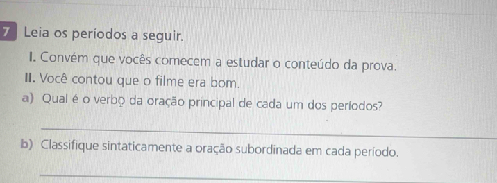 Leia os períodos a seguir. 
I. Convém que vocês comecem a estudar o conteúdo da prova. 
II. Você contou que o filme era bom. 
a) Qual é o verbã da oração principal de cada um dos períodos? 
_ 
b) Classifique sintaticamente a oração subordinada em cada período. 
_