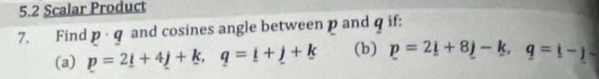 5.2 Scalar Product 
7. Find p · q and cosines angle between p and q if: 
(a) p=2_ i+4_ j+k, q=_ i+_ j+k (b) p=2_ i+8_ j-k, q=i-j