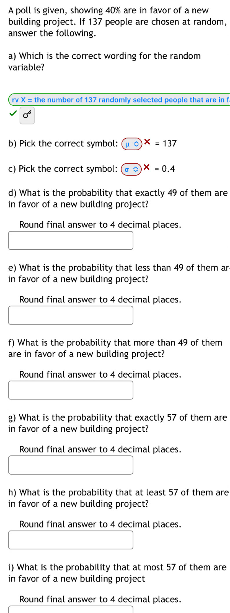 A poll is given, showing 40% are in favor of a new 
building project. If 137 people are chosen at random, 
answer the following. 
a) Which is the correct wording for the random 
variable? 
rv X= the number of 137 randomly selected people that are in f
0^6
b) Pick the correct symbol: mu =endpmatrix X=137
c) Pick the correct symbol: odot X=0.4
d) What is the probability that exactly 49 of them are 
in favor of a new building project? 
Round final answer to 4 decimal places. 
e) What is the probability that less than 49 of them ar 
in favor of a new building project? 
Round final answer to 4 decimal places. 
f) What is the probability that more than 49 of them 
are in favor of a new building project? 
Round final answer to 4 decimal places. 
g) What is the probability that exactly 57 of them are 
in favor of a new building project? 
Round final answer to 4 decimal places. 
h) What is the probability that at least 57 of them are 
in favor of a new building project? 
Round final answer to 4 decimal places. 
i) What is the probability that at most 57 of them are 
in favor of a new building project 
Round final answer to 4 decimal places.