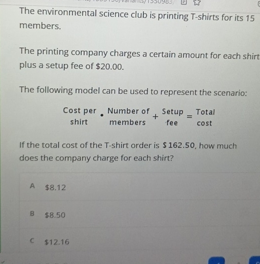 ans/1550983
The environmental science club is printing T-shirts for its 15
members.
The printing company charges a certain amount for each shirt
plus a setup fee of $20.00.
The following model can be used to represent the scenario:
Cost per Number of +beginarrayr Setup feeendarray =beginarrayr Total cos tendarray
shirt memt 
members
If the total cost of the T-shirt order is $ 162.50, how much
does the company charge for each shirt?
A $8.12
B $8.50
C $12.16