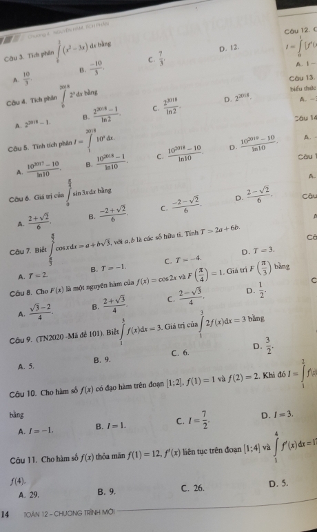 (
Chương e  NSưêN HAM TÍCH PHAN
Câu 3. Tích phân  2/9 (x^2-3x) dr bằng
D. 12. I= jv
C.
A.  10/3 . B.  (-10)/3 .  7/3 .
A. Ⅰ -
Câu 13.
Câu 4. Tích phân ∈tlimits _0^((2018)2^x)dxbln g biểu thức
A. 2^(2018)-1. B.  (2^(2018)-1)/ln 2 . C.  2^(2018)/ln 2 .
D. 2^(2018). A. -
Sâu 14
Câu 5. Tính tích phân I=∈tlimits _1^((2018)10^x)dx.  (10^(2019)-10)/ln 10 . A.
A.  (10^(2017)-10)/ln 10 . B.  (10^(2018)-1)/ln 10 . C.  (10^(2018)-10)/ln 10 .
D.
Câu
A.
Câu 6. Giá trị của ∈tlimits _0^((frac π)4)sin 3xdx àng
D. Câu
A.  (2+sqrt(2))/6 . B.  (-2+sqrt(2))/6 . C.  (-2-sqrt(2))/6 .  (2-sqrt(2))/6 .

Câu 7. Biết ∈tlimits _ π /3 ^ π /2 cos xdx=a+bsqrt(3) , với a, b là các số hữu tỉ. Tính T=2a+6b.
Câ
D. T=3.
C. T=-4.
B. T=-1. bǎng
. Giá trị
A. T=2.
Câu 8. Cho F(x) là một nguyên hàm của f(x)=cos 2x và F( π /4 )=1. F( π /3 )
D.
A.  (sqrt(3)-2)/4 . B.  (2+sqrt(3))/4 . C.  (2-sqrt(3))/4 .  1/2 .
C
Câu 9. (TN2020 -Mã đề 101). Biết :∈tlimits _1^(3f(x)dx=3 Giá trị cia∈tlimits _1^32f(x)dx=3 bằng
A. 5. B. 9. C. 6. D. frac 3)2.
Câu 10. Cho hàm số f(x) có đạo hàm trên đoạn [1;2],f(1)=1 và f(2)=2. Khi đó I=∈tlimits _1^(2f'(x)
bǎng D. I=3.
A. I=-1. B. I=1. C. I=frac 7)2.
Câu 11. Cho hàm số f(x) thỏa mãn f(1)=12,f'(x) liên tục trên đoạn [1;4] và ∈tlimits _1^4f'(x)dx=1
f(4). D. 5.
A. 29. B. 9. C. 26.
14 TOẢN 12 - CHưƠNG TRÌNH MớI