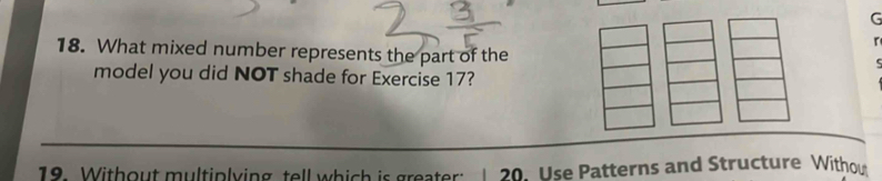 What mixed number represents the part of the 
c 
model you did NOT shade for Exercise 17? 
18. Without multiplying tell which is greater: 1 29. Use Patterns and Structure Withou