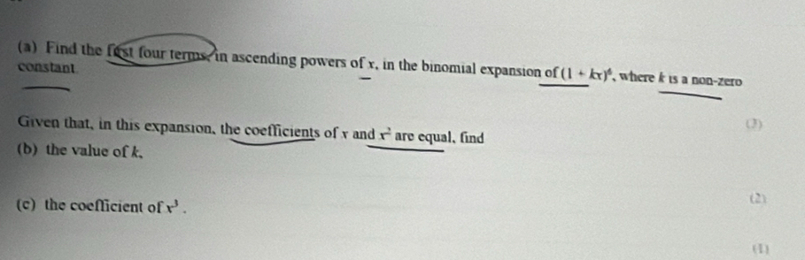 Find the fost four terms, in ascending powers of x, in the binomial expansion of (1+kx)^6 , where k is a non-zero 
constant 
(3) 
Given that, in this expansion, the coefficients of y and x^2 are equal, find 
(b) the value of k, 
(c) the coeflicient of x^3. (2) 
(1)