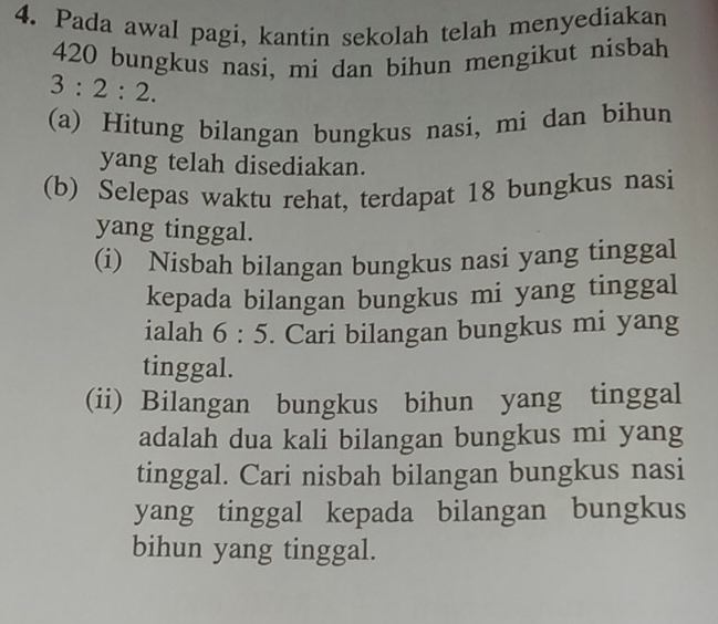 Pada awal pagi, kantin sekolah telah menyediakan
420 bungkus nasi, mi dan bihun mengikut nisbah
3:2:2. 
(a) Hitung bilangan bungkus nasi, mi dan bihun 
yang telah disediakan. 
(b) Selepas waktu rehat, terdapat 18 bungkus nasi 
yang tinggal. 
(i) Nisbah bilangan bungkus nasi yang tinggal 
kepada bilangan bungkus mi yang tinggal 
ialah 6:5. Cari bilangan bungkus mi yang 
tinggal. 
(ii) Bilangan bungkus bihun yang tinggal 
adalah dua kali bilangan bungkus mi yang 
tinggal. Cari nisbah bilangan bungkus nasi 
yang tinggal kepada bilangan bungkus 
bihun yang tinggal.