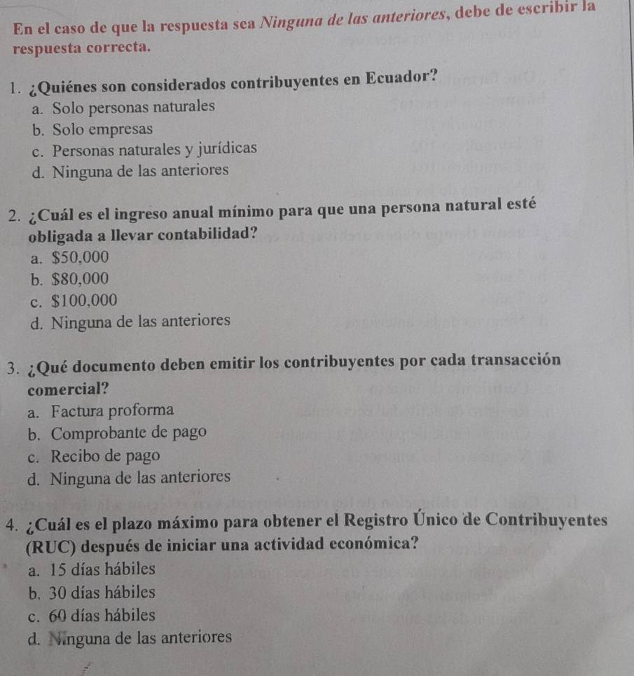 En el caso de que la respuesta sea Ninguna de las anteriores, debe de escribir la
respuesta correcta.
1. ¿Quiénes son considerados contribuyentes en Ecuador?
a. Solo personas naturales
b. Solo empresas
c. Personas naturales y jurídicas
d. Ninguna de las anteriores
2. ¿Cuál es el ingreso anual mínimo para que una persona natural esté
obligada a llevar contabilidad?
a. $50,000
b. $80,000
c. $100,000
d. Ninguna de las anteriores
3. ¿Qué documento deben emitir los contribuyentes por cada transacción
comercial?
a. Factura proforma
b. Comprobante de pago
c. Recibo de pago
d. Ninguna de las anteriores
4. ¿Cuál es el plazo máximo para obtener el Registro Único de Contribuyentes
(RUC) después de iniciar una actividad económica?
a. 15 días hábiles
b. 30 días hábiles
c. 60 días hábiles
d. Ninguna de las anteriores