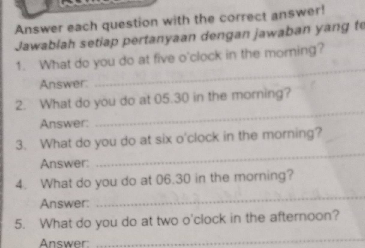 Answer each question with the correct answer! 
Jawablah setiap pertanyaan dengan jawaban yang to 
_ 
1. What do you do at five o'clock in the morning? 
Answer: 
2. What do you do at 05.30 in the morning? 
Answer: 
_ 
3. What do you do at six o'clock in the morning? 
Answer: 
_ 
_ 
4. What do you do at 06.30 in the morning? 
Answer: 
5. What do you do at two o'clock in the afternoon? 
Answer: 
_