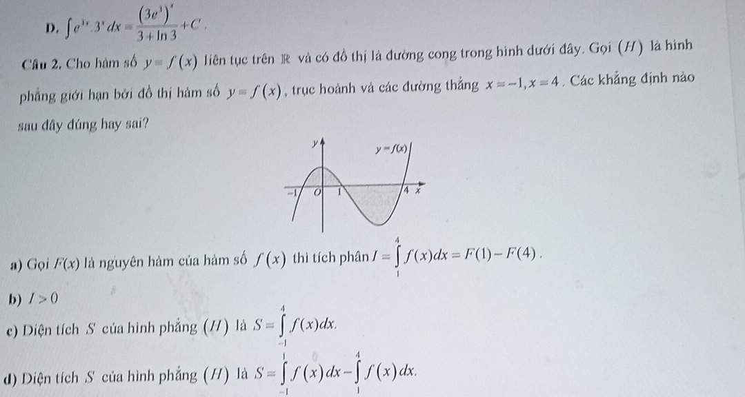 D. ∈t e^(3x)· 3^xdx=frac (3e^3)^x3+ln 3+C.
Cầâu 2. Cho hàm số y=f(x) liên tục trên R và có đồ thị là đường cong trong hình dưới đây. Gọi (H) là hình
phẳng giới hạn bởi đồ thị hàm số y=f(x) , trục hoành và các đường thẳng x=-1,x=4 Các khẳng định nào
sau dây đúng hay sai?
a) Gọi F(x) là nguyên hàm của hàm số f(x) thì tích phân I=∈tlimits _1^4f(x)dx=F(1)-F(4).
b) I>0
c) Diện tích S của hình phẳng (H) là S=∈tlimits _(-1)^4f(x)dx.
d) Diện tích S của hình phẳng (/) là S=∈tlimits _(-1)^1f(x)dx-∈tlimits _1^4f(x)dx.