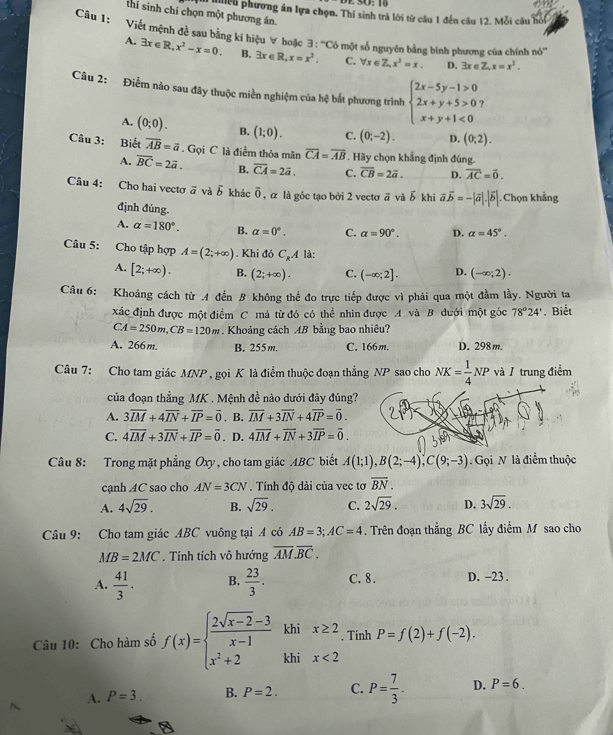 O: 10
thí sinh chi chọn một phương án.
a ilieu phương án lựa chọn. Thí sinh trả lời từ câu 1 đến câu 12. Mỗi câu hồi
Câu 1: Viết mệnh đề sau bằng kí hiệu ∀ hoặc exists :^circ C6 một số nguyên bằng bình phương của chính nó''
A. exists x∈ R,x^2-x=0. B. exists x∈ R,x=x^2. C. forall x∈ Z,x^2=x. D. exists x∈ Z,x=x^2.
Câu 2: Điểm nào sau đây thuộc miền nghiệm của hệ bắt phương trình beginarrayl 2x-5y-1>0 2x+y+5>0 x+y+1<0endarray.
A. (0;0). C. (0;-2).
B. (1;0).
D. (0;2).
Câu 3: Biết overline AB=overline a. Gọi C là điểm thỏa mãn overline CA=overline AB. Hãy chọn khằng định đúng.
A. overline BC=2vector a. overline CB=2vector a. D. vector AC=vector 0.
B. overline CA=2vector a. C.
Câu 4: Cho hai vectơ vector a và vector b khác overline 0 , α là góc tạo bởi 2 vectơ ā và b khi vector a.vector b=-|vector a|.|vector b|. Chọn khẳng
định đúng.
A. alpha =180°. B. alpha =0°.
C. alpha =90°. D. alpha =45°.
Câu 5: Cho tập hợp A=(2;+∈fty ). Khi đó C_RA là:
A. [2;+∈fty ).
D.
B. (2;+∈fty ). C. (-∈fty ;2]. (-∈fty ;2).
Câu 6: Khoảng cách từ .4 đến B không thể đo trực tiếp được vì phải qua một đầm lầy. Người ta
xác định được một điểm C mà từ đó có thể nhìn được .4 và B dưới một góc 78°24'. Biết
CA=250m,CB=120m. Khoảng cách AB bằng bao nhiêu?
A. 266m. B. 255m. C. 166m. D. 298m.
Câu 7: Cho tam giác MNP , gọi K là điểm thuộc đoạn thẳng NP sao cho NK= 1/4 NP và/ trung điểm
của đoạn thẳng MK . Mệnh đề nào dưới đây đúng?
A. 3overline IM+4overline IN+overline IP=vector 0. B. overline IM+3vector IN+4vector IP=vector 0.
C. 4overline IM+3overline IN+overline IP=overline 0. D. 4overline IM+overline IN+3overline IP=overline 0.
Câu 8: Trong mặt phẳng Oxy, cho tam giác ABC biết A(1;1),B(2;-4),C(9;-3). Gọi N là điểm thuộc
cạnh AC sao cho AN=3CN. Tính độ dài của vec tơ vector BN.
A. 4sqrt(29). B. sqrt(29). C. 2sqrt(29). D. 3sqrt(29).
Câu 9: Cho tam giác ABC vuông tại A có AB=3;AC=4. Trên đoạn thẳng BC lấy điểm M sao cho
MB=2MC. Tính tích vô hướng overline AM.overline BC.
B.
A.  41/3 .  23/3 .
C. 8 . D. -23 .
khi □ 
Câu 10: Cho hàm số f(x)=beginarrayl  (2sqrt(x-2)-3)/x-1  x^2+2endarray. khi beginarrayr x≥ 2 x<2endarray. Tính P=f(2)+f(-2).
A. P=3.
B. P=2.
C. P= 7/3 .
D. P=6.