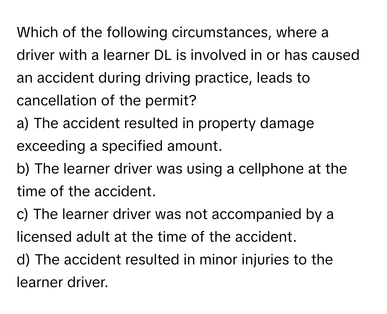 Which of the following circumstances, where a driver with a learner DL is involved in or has caused an accident during driving practice, leads to cancellation of the permit?

a) The accident resulted in property damage exceeding a specified amount.
b) The learner driver was using a cellphone at the time of the accident.
c) The learner driver was not accompanied by a licensed adult at the time of the accident.
d) The accident resulted in minor injuries to the learner driver.