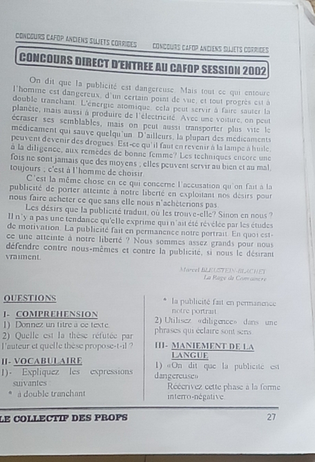 Concours Cafop anciens sujets corrides Concours cafop anciens siiets corrides
CONCOURS DIRECT D'ENTREE AU CaFOP SESSIon 2002
On dit que la publicité est dangereuse. Mais tout ce qui entoure
l'homme est dangereux, d'un certain point de vue, et tout progrès est à
double tranchant. L'énergie atomique, cela peut servir à faire sauter la
planète, mais aussi à produire de l'électricité. Avec une voiture, on peut
écraser ses semblables, mais on peut aussi transporter plus vite le
médicament qui sauve quelqu'un D'ailleurs, la plupart des médicaments
peuvent devenir des drogues. Est-ce qu' il faut en revenir à la lampe à huile.
à la diligence, aux remèdes de bonne femme? Les techniques encore une
fois ne sont jamais que des moyens ; elles peuvent servir au bien et au mal
toujours : c'est à l'homme de choisir
C'est la même chose en ce qui concerne l'accusation qu'on fait à la
publicité de porter atteinte à notre liberté en exploitant nos désirs pour
nous faire acheter ce que sans elle nous n'achèterions pas
Les désirs que la publicité traduit, où les trouve-elle? Sinon en nous?
Il n'y a pas une tendance qu'elle exprime qui n'ait été révélée par les études
de motivation. La publicité fait en permanence notre portrait. En quoi est-
ce une atteinte à notre liberté ? Nous sommes assez grands pour nous
défendre contre nous-mêmes et contre la publicité, si nous le désirant
vraiment.
Marcel BLEUSTEIN-BLACHEI
La Rage de Comaîncre
QUESTIONS  la publicité fait en permanence
notre portrait
]. COMPREHENSION 2) Utilisez «diligence» dans une
1)Donnez un titre a ce texte
2) Quelle est la thèse réfutée par phrases qui éclaire sont sens
I'auteur et quelle thèse propose-t-il ? III- MANIEMENT DE LA
LANGUE
I. VOCABULAIRE 1) «On dit que la publicite est
1). Expliquez les expressions dangereusen
suivantes Réécrivez cette phase à la forme
à double tranchant interro-négative
LE COLLECTIF DES PROFS 27