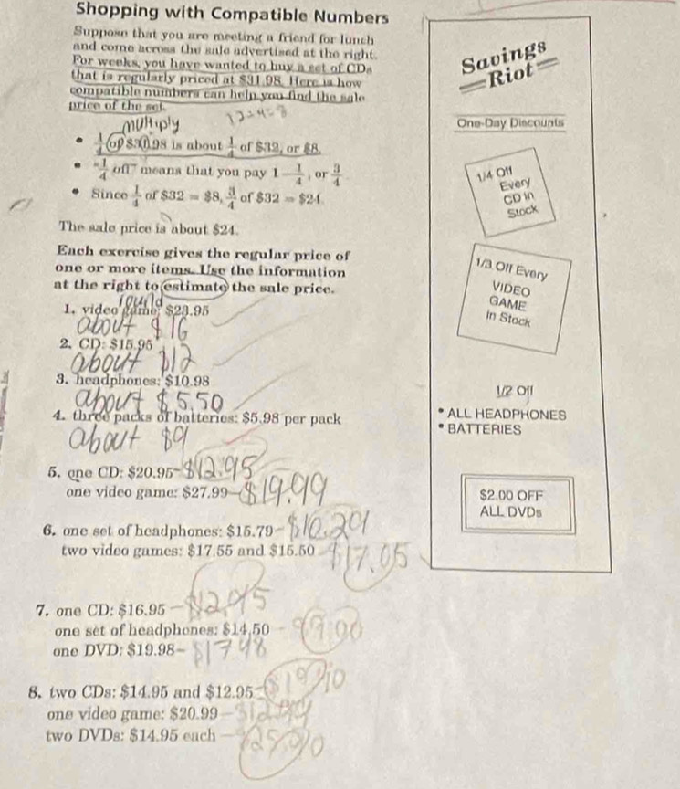 Shopping with Compatible Numbers 
Suppose that you are meeting a friend for lunch 
and come across the sale advertised at the right. 
For weeks, you have wanted to buy a set of CDs Savings 
that is regularly priced at $31.98. Here is how 
iot 
compatible numbers can help you find the sale 
price of the set 
One-Day Discounts 
 1/4 Gotimes S.3(1 198 is about  1/4  of $32, or $8. 
 (-1)/4 oft means that you pay 1- 1/4  , or  3/4 
1/4 01
Every 
Since  1/4  of $32=$8,  3/4  of $32=$24 CD in 
Stock 
The sale price is about $24. 
Each exercise gives the regular price of
1/3 Off Every 
one or more items. Use the information 
at the right to estimate the sale price. 
VIDEO 
Game 
1. video gamo, $23.95
in Stock 
2. CD. $15.95
3. headphones: $10.98
1/2 Off 
ALL HEADPHONES 
4. three packs of batteries: $5.98 per pack BATTERIES 
5. one CD: $20.95
one video game: $27.99 $2.00 OFF 
ALL DVDs 
6. one set of headphones: $15.79
two video games: $17.55 and $15.50
7. one CD: $16.95
one set of headphones: s 14.50-
one DVD: $19.98
8. two CDs: $14.95 and $ 12.95
one video game: S20.99
two DVDs: $14.95 each -