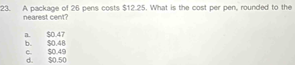 A package of 26 pens costs $12.25. What is the cost per pen, rounded to the
nearest cent?
a. $0.47
b. $0.48
c. $0.49
d. $0.50