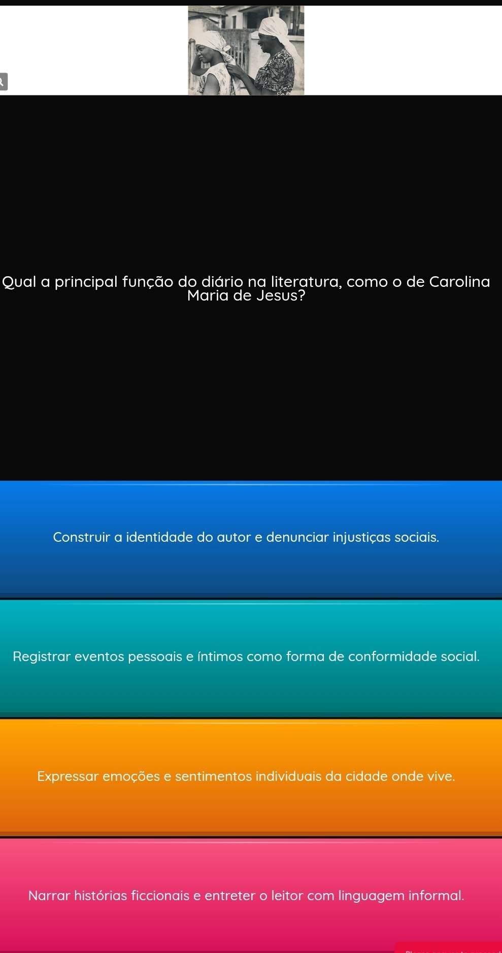 Qual a principal função do diário na literatura, como o de Carolina
Maria de Jesus?
Construir a identidade do autor e denunciar injustiças sociais.
Registrar eventos pessoais e íntimos como forma de conformidade social.
Expressar emoções e sentimentos individuais da cidade onde vive.
Narrar histórias ficcionais e entreter o leitor com linguagem informal.