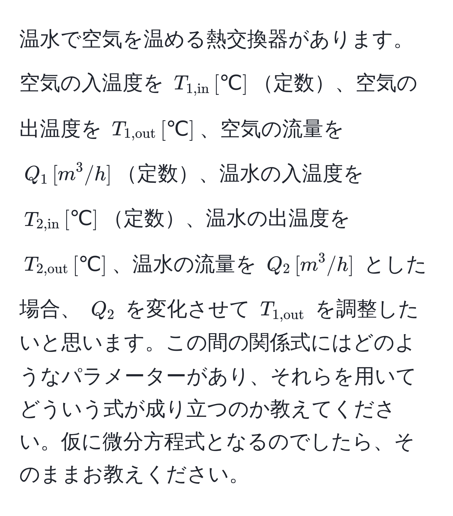 温水で空気を温める熱交換器があります。空気の入温度を $T_1,in , [℃]$定数、空気の出温度を $T_1,out , [℃]$、空気の流量を $Q_1 , [m^(3/h]$定数、温水の入温度を $T_2,in) , [℃]$定数、温水の出温度を $T_2,out , [℃]$、温水の流量を $Q_2 , [m^(3/h]$ とした場合、 $Q_2)$ を変化させて $T_1,out$ を調整したいと思います。この間の関係式にはどのようなパラメーターがあり、それらを用いてどういう式が成り立つのか教えてください。仮に微分方程式となるのでしたら、そのままお教えください。