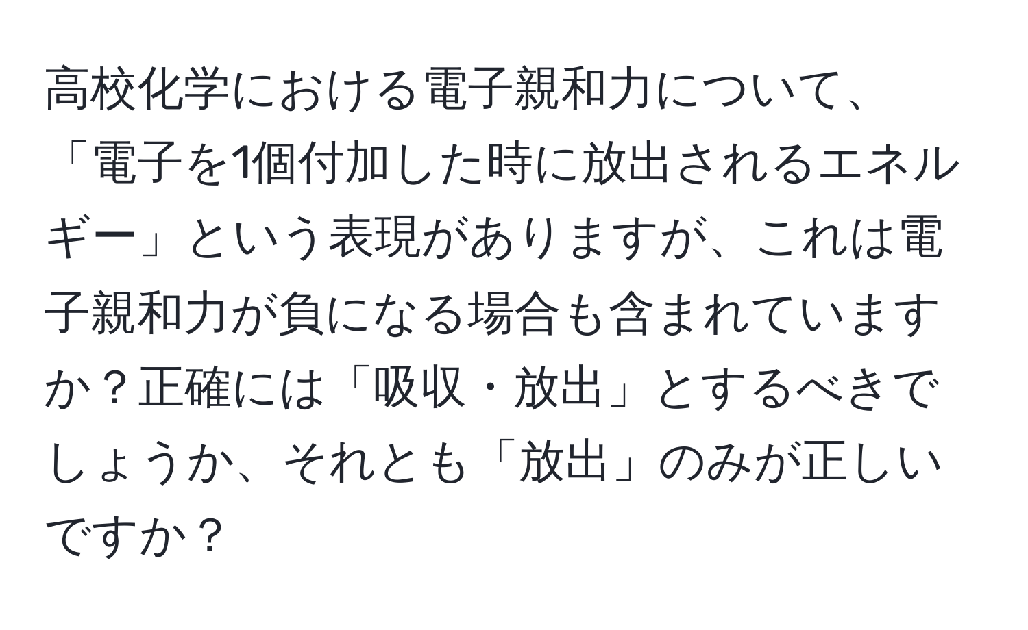 高校化学における電子親和力について、「電子を1個付加した時に放出されるエネルギー」という表現がありますが、これは電子親和力が負になる場合も含まれていますか？正確には「吸収・放出」とするべきでしょうか、それとも「放出」のみが正しいですか？