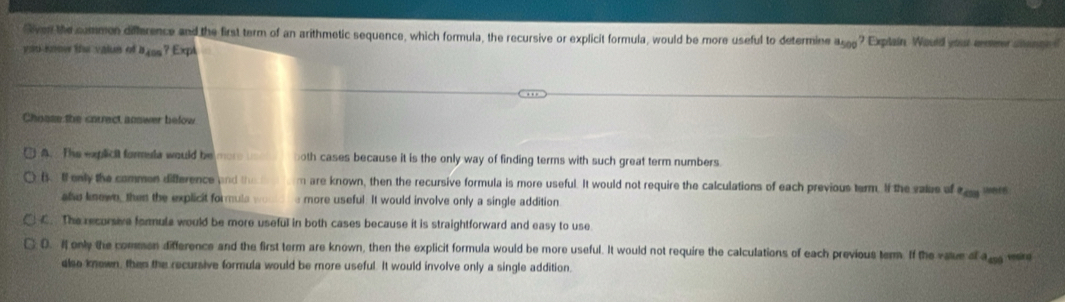 Siven the summon difference and the first term of an arithmetic sequence, which formula, the recursive or explicit formula, would be more useful to determine a_500 ? Explain Would your remer sons
y ou-komer the valun of a_405 ? Expl
Choase the correct answer below
A. The explicit formuta would be mo oth cases because it is the only way of finding terms with such great term numbers.
( l only the common difference and th m are known, then the recursive formula is more useful. It would not require the calculations of each previous term. If the value of^2cos
also knewn, then the explicit formula wo more useful. It would involve only a single addition
C. The recursive formula would be more useful in both cases because it is straightforward and easy to use
D. if only the comen difference and the first term are known, then the explicit formula would be more useful. It would not require the calculations of each previous tem. If the vaue a a_400 vesing
also known, then the recursive formula would be more useful. It would involve only a single addition.