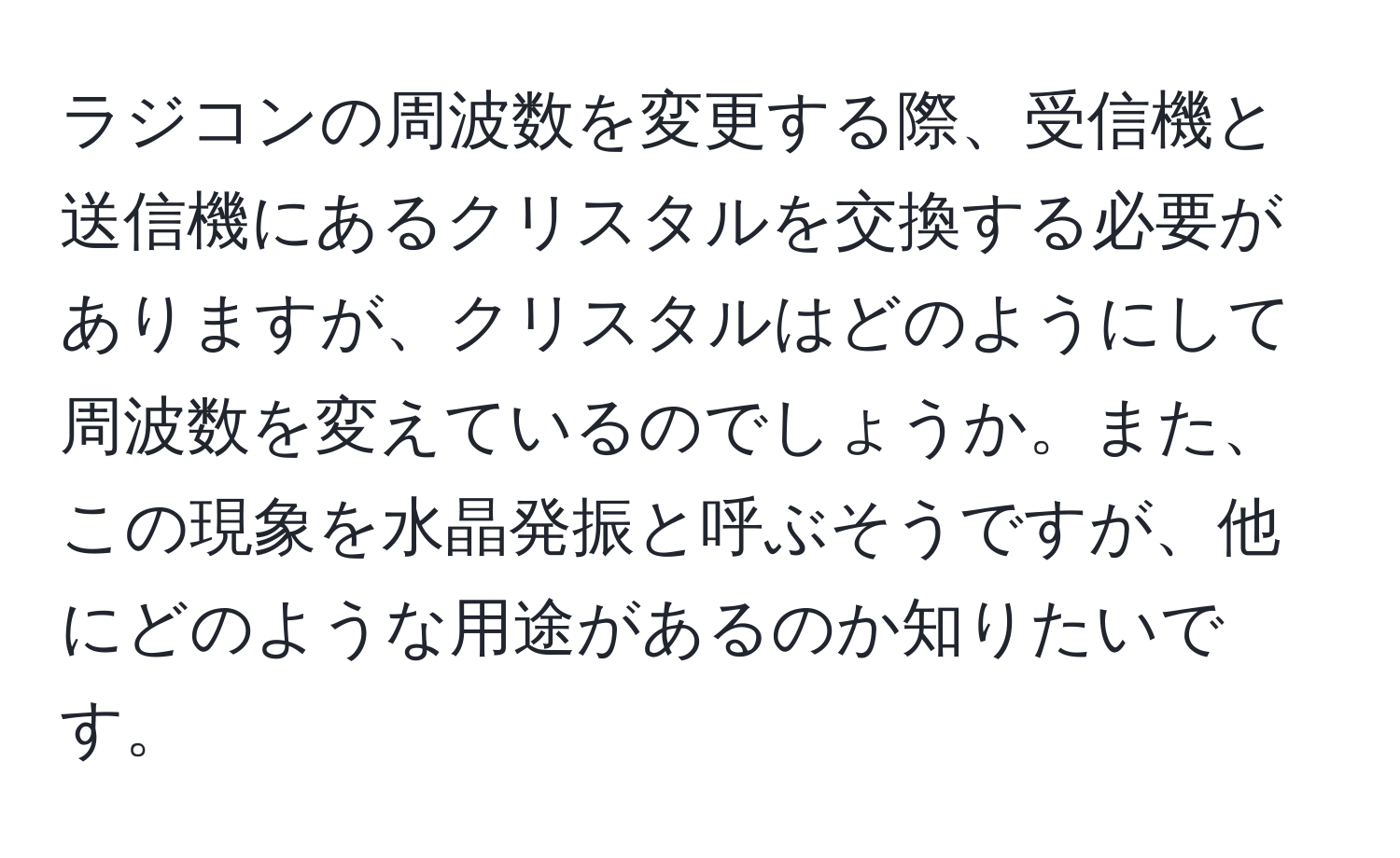 ラジコンの周波数を変更する際、受信機と送信機にあるクリスタルを交換する必要がありますが、クリスタルはどのようにして周波数を変えているのでしょうか。また、この現象を水晶発振と呼ぶそうですが、他にどのような用途があるのか知りたいです。