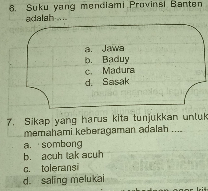 Suku yang mendiami Provinsi Banten
adalah ....
a. Jawa
b. Baduy
c. Madura
d. Sasak
7. Sikap yang harus kita tunjukkan untuk
memahami keberagaman adalah ....
a. sombong
b. acuh tak acuh
c. toleransi
d. saling melukai