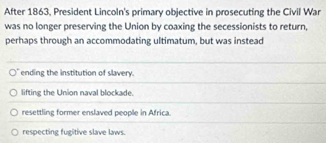 After 1863, President Lincoln's primary objective in prosecuting the Civil War
was no longer preserving the Union by coaxing the secessionists to return,
perhaps through an accommodating ultimatum, but was instead
ending the institution of slavery.
lifting the Union naval blockade.
resettling former enslaved people in Africa.
respecting fugitive slave laws.