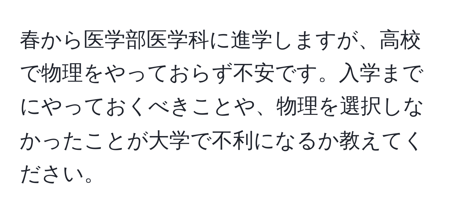 春から医学部医学科に進学しますが、高校で物理をやっておらず不安です。入学までにやっておくべきことや、物理を選択しなかったことが大学で不利になるか教えてください。