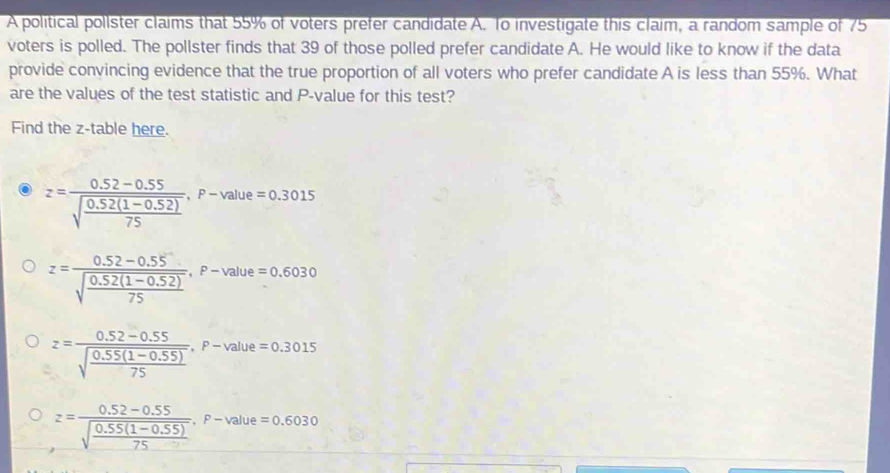 A political pollster claims that 55% of voters prefer candidate A. To investigate this claim, a random sample of 75
voters is polled. The pollster finds that 39 of those polled prefer candidate A. He would like to know if the data
provide convincing evidence that the true proportion of all voters who prefer candidate A is less than 55%. What
are the values of the test statistic and P -value for this test?
Find the z -table here.
z=frac 0.52-0.55sqrt(frac 0.52(1-0.52))75, F-value=0.3015
z=frac 0.52-0.55sqrt(frac 0.52(1-0.52))75, F-value=0.6030
z=frac 0.52-0.55sqrt(frac 0.55(1-0.55))75, F-value=0.3015
z=frac 0.52-0.55sqrt(frac 0.55(1-0.55))75, F-value=0.6030