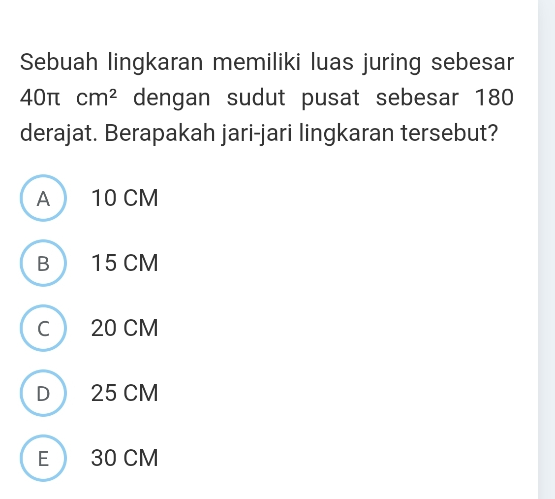 Sebuah lingkaran memiliki luas juring sebesar
40π cm^2 dengan sudut pusat sebesar 180
derajat. Berapakah jari-jari lingkaran tersebut?
A 10 CM
B 15 CM
C 20 CM
D 25 CM
E 30 CM