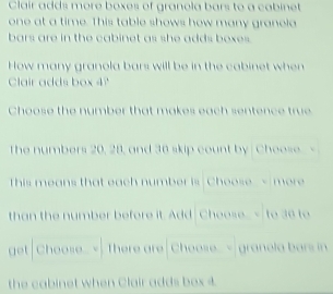 Clair adds more boxes of granola bars to a cabinet 
one at a time. This table shows how many granela 
bars are in the cabinet as she adds boxes. 
How many granola bars will be in the cabinet when 
Clair adds box 4? 
Choose the number that makes each sentence true 
The numbers 20, 28, and 36 skip count by Choose 
This means that each number is Choose more 
than the number before it. Add Cheose 36 to 
get Choose..v There are Choose granola bars in 
the cabinet when Clair adds box 4.