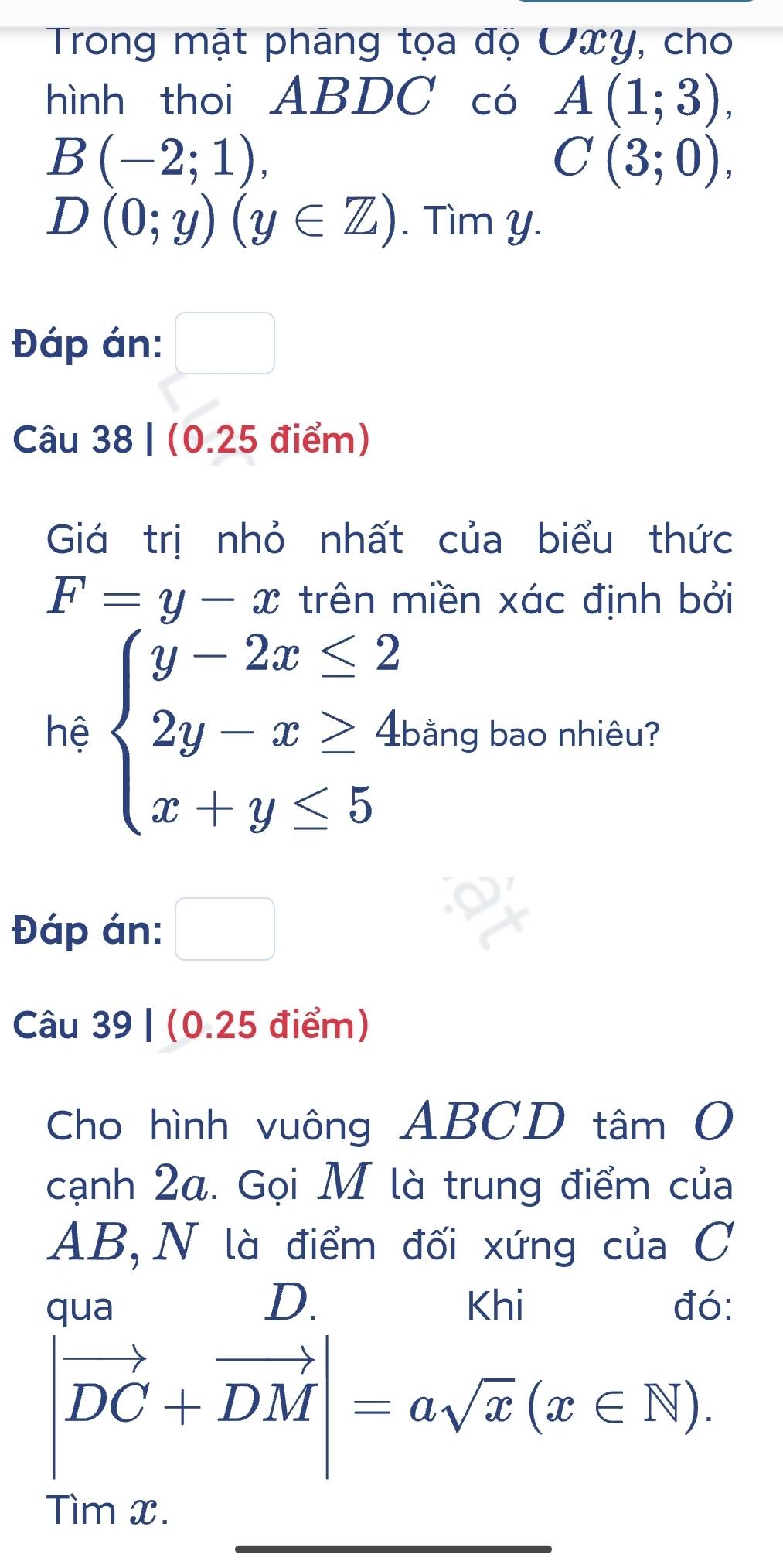 Trong mật pháng tọa độ Uxy, cho 
hình thoi ABDC có A(1;3),
B(-2;1),
C(3;0),
D(0;y)(y∈ Z). Tìm y. 
Đáp án: □ 
(-y-()=()(x-)) 
Câu 38 | (0.25 điểm) 
Giá trị nhỏ nhất của biểu thức
F=y-x trên miền xác định bởi 
hệ beginarrayl y-2x≤ 2 2y-x≥ 4 x+y≤ 5endarray. bằng bao nhiêu? 
Đáp án: □ 
Câu 39 | (0.25 điểm) 
Cho hình vuông ABCD tâm O 
cạnh 2α. Gọi M là trung điểm của
AB,N là điểm đối xứng của C
D. 
qua Khi đó:
|vector DC+vector DM|=asqrt(x)(x∈ N). 
_ 
Tìm x.