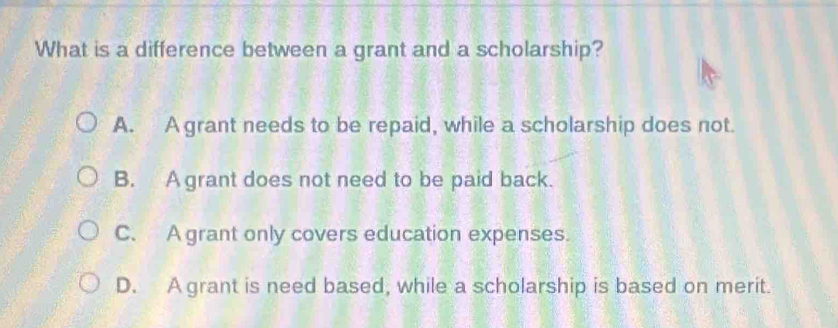 What is a difference between a grant and a scholarship?
A. A grant needs to be repaid, while a scholarship does not.
B. A grant does not need to be paid back.
C. A grant only covers education expenses.
D. A grant is need based, while a scholarship is based on merit.