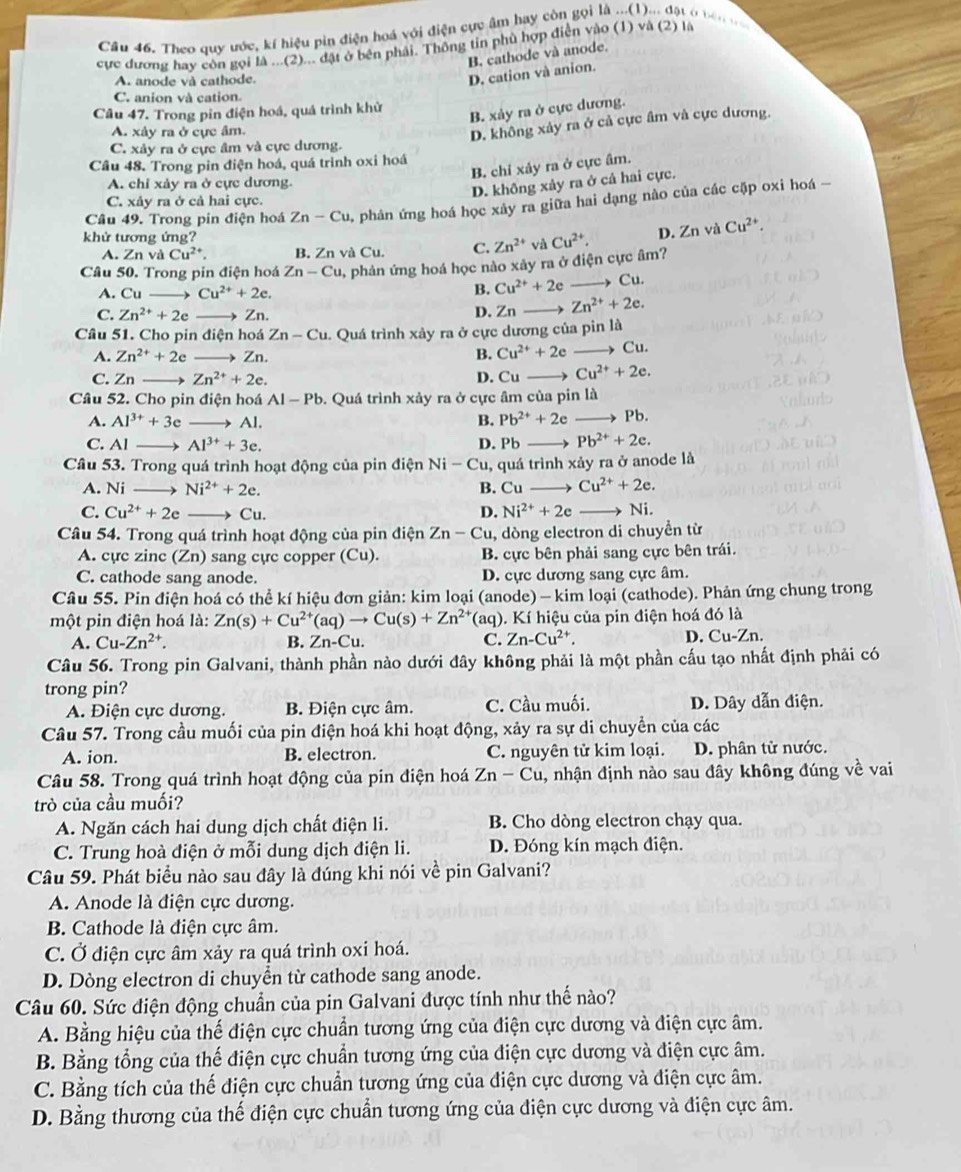 Theo quy ước, kí hiệu pin điện hoá với điện cực âm hay còn gọi là ...(1)... đặt ở nên n   
cực đương hay còn gọi là ...(2)... đặt ở bên phải. Thông tin phù hợp điễn vào (1) và (2) là
B. cathode và anode.
A. anode và cathode.
D. cation và anion.
C. anion và cation
Câu 47. Trong pin điện hoá, quả trình khử
B. xảy ra ở cực dương.
A. xây ra ở cực âm.
D. không xảy ra ở cả cực âm và cực dương.
C. xây ra ở cực âm và cực dương.
Câu 48. Trong pin điện hoá, quá trình oxi hoá
B. chỉ xảy ra ở cực âm.
A. chỉ xảy ra ở cực dương.
D. không xảy ra ở cả hai cực.
C. xây ra ở cả hai cực.
Câu 49. Trong pin điện hoá Zn-Cu 0, phản ứng hoá học xày ra giữa hai dạng nào của các cặp oxi hoá -
khử tương ứng? Cu^(2+). D. Zr và Cu^(2+).
A. Zn và Cu^(2+). B. Zn và Cu. C. Zn^(2+) và
Câu 50. Trong pin điện hoá Zn-Cu 0, phản ứng hoá học nào xảy ra ở điện cực âm?
A. Cu Cu^(2+)+2e.
B. Cu^(2+)+2e Cu.
C. Zn^(2+)+2e → Zn. D. Zn Zn^(2+)+2e.
Cầu 51. Cho pin điện hoá Zn-Cu 1. Quá trình xảy ra ở cực dương của pin là
A. Zn^(2+)+2e Zn. B. Cu^(2+)+2e Cu.
C. Zn Zn^(2+)+2e. D. Cu Cu^(2+)+2e.
Câu 52. Cho pin điện hoá Al-Pb b. Quá trình xảy ra ở cực âm của pin là
A. Al^(3+)+3e B. Pb^(2+)+2e to Pb
C. Al Al^(3+)+3e. D. Pb Pb^(2+)+2e.
Câu 53. Trong quá trình hoạt động của pin điện Ni - Cu, quá trình xảy ra ở anode là
A. Ni Ni^(2+)+2e. B. Cu Cu^(2+)+2e.
C. Cu^(2+)+2e Cu. D. Ni^(2+)+2e Ni.
Câu 54. Trong quá trình hoạt động của pin điện Zn-Cu , dòng electron di chuyển từ
A. cực zinc (Zn) sang cực copper (Cu). B. cực bên phải sang cực bên trái.
C. cathode sang anode. D. cực dương sang cực âm.
Câu 55. Pin điện hoá có thể kí hiệu đơn giản: kim loại (anode) - kim loại (cathode). Phản ứng chung trong
một pin điện hoá là: Zn(s)+Cu^(2+)(aq)to Cu(s)+Zn^(2+) T(aq). Kí hiệu của pin điện hoá đó là
A. Cu-Zn^(2+). B. Zn-Cu. C. Zn-Cu^(2+). D. Cu-Zn.
Câu 56. Trong pin Galvani, thành phần nào dưới đây không phải là một phần cấu tạo nhất định phải có
trong pin?
A. Điện cực dương. B. Điện cực âm. C. Cầu muối. D. Dây dẫn điện.
Câu 57. Trong cầu muối của pin điện hoá khi hoạt động, xảy ra sự di chuyền của các
A. ion. B. electron. C. nguyên tử kim loại. D. phân tử nước.
Câu 58. Trong quá trình hoạt động của pin điện hoá Zn-Cu , nhận định nào sau đây không đúng về vai
trò của cầu muối?
A. Ngăn cách hai dung dịch chất điện li. B. Cho dòng electron chạy qua.
C. Trung hoà điện ở mỗi dung dịch điện li. D. Đóng kín mạch điện.
Câu 59. Phát biểu nào sau đây là đúng khi nói về pin Galvani?
A. Anode là điện cực dương.
B. Cathode là điện cực âm.
C. Ở điện cực âm xảy ra quá trình oxi hoá.
D. Dòng electron di chuyển từ cathode sang anode.
Câu 60. Sức điện động chuẩn của pin Galvani được tính như thế nào?
A. Bằng hiệu của thế điện cực chuẩn tương ứng của điện cực dương và điện cực âm.
B. Bằng tổng của thế điện cực chuẩn tương ứng của điện cực dương và điện cực âm.
C. Bằng tích của thế điện cực chuẩn tương ứng của điện cực dương và điện cực âm.
D. Bằng thương của thế điện cực chuẩn tương ứng của điện cực dương và điện cực âm.
