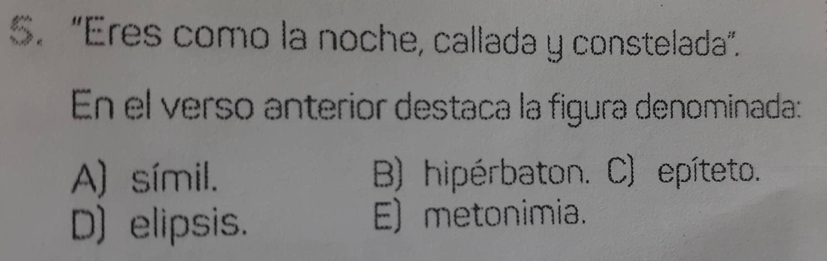 “Eres como la noche, callada y constelada”.
En el verso anterior destaca la figura denominada:
A) símil. B) hipérbaton. C) epíteto.
D) elipsis.
E) metonimia.