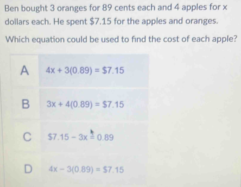 Ben bought 3 oranges for 89 cents each and 4 apples for x
dollars each. He spent $7.15 for the apples and oranges.
Which equation could be used to find the cost of each apple?
A 4x+3(0.89)=$7.15
B 3x+4(0.89)=$7.15
C $7.15-3x=0.89
D 4x-3(0.89)=$7.15