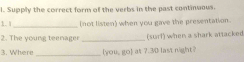 Supply the correct form of the verbs in the past continuous. 
1.l_ (not listen) when you gave the presentation. 
2. The young teenager_ (surf) when a shark attacked 
3. Where _(you, go) at 7.30 last night?